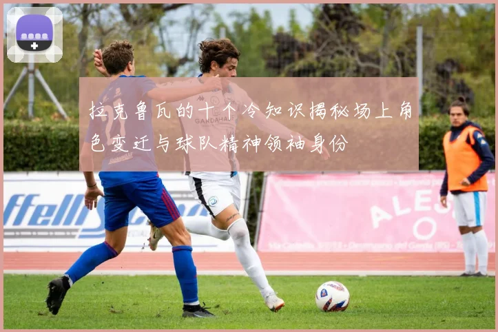 拉克鲁瓦的十个冷知识揭秘场上角色变迁与球队精神领袖身份
