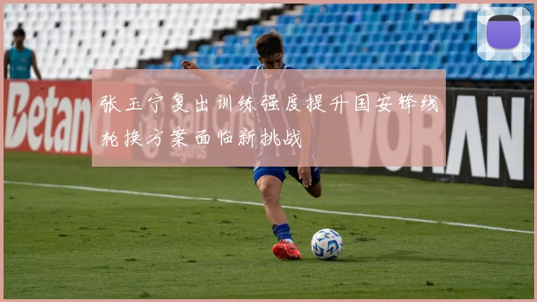 张玉宁复出训练强度提升国安锋线轮换方案面临新挑战