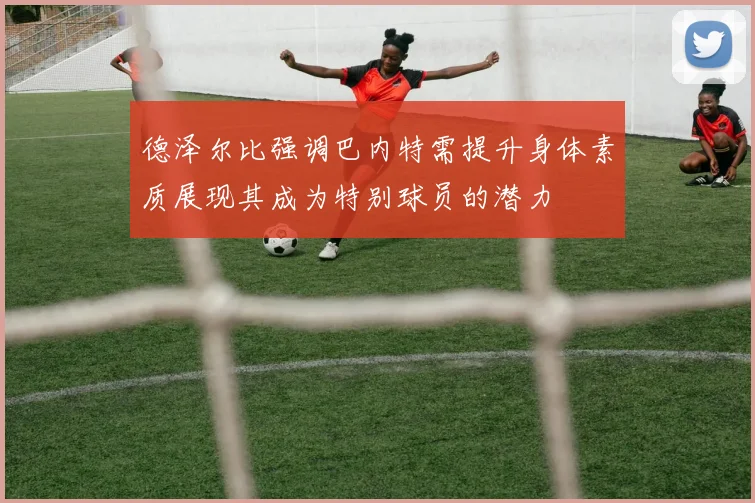 德泽尔比强调巴内特需提升身体素质展现其成为特别球员的潜力