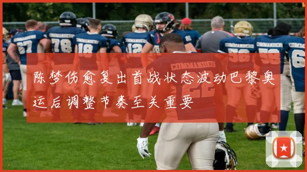 陈梦伤愈复出首战状态波动巴黎奥运后调整节奏至关重要