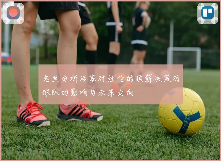 老里分析活塞对杜伦的顶薪决策对球队的影响与未来走向
