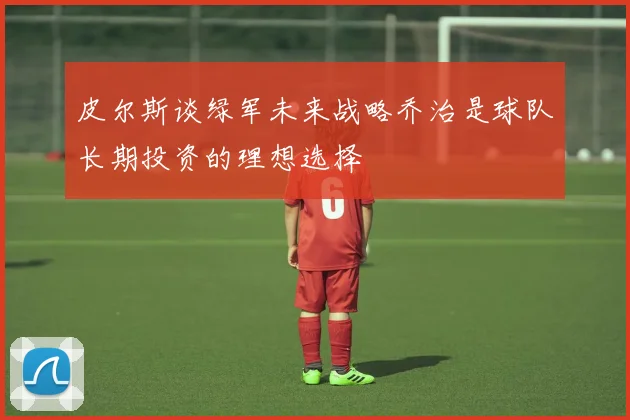 皮尔斯谈绿军未来战略乔治是球队长期投资的理想选择