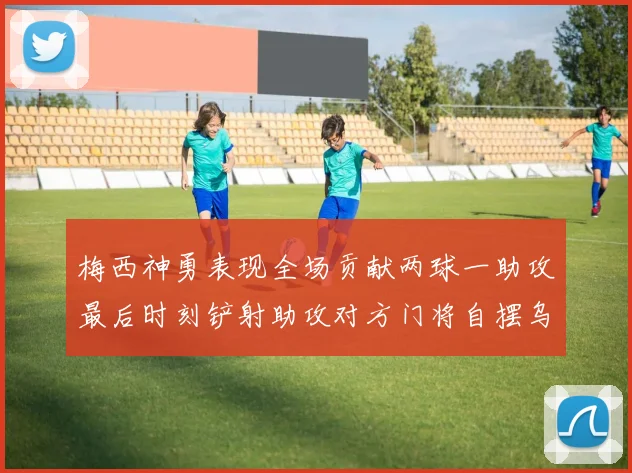 梅西神勇表现全场贡献两球一助攻最后时刻铲射助攻对方门将自摆乌龙