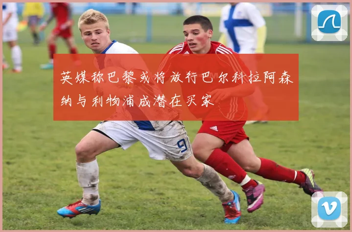 英媒称巴黎或将放行巴尔科拉阿森纳与利物浦成潜在买家
