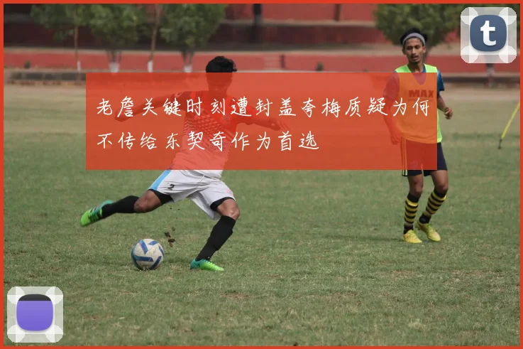 老詹关键时刻遭封盖夸梅质疑为何不传给东契奇作为首选