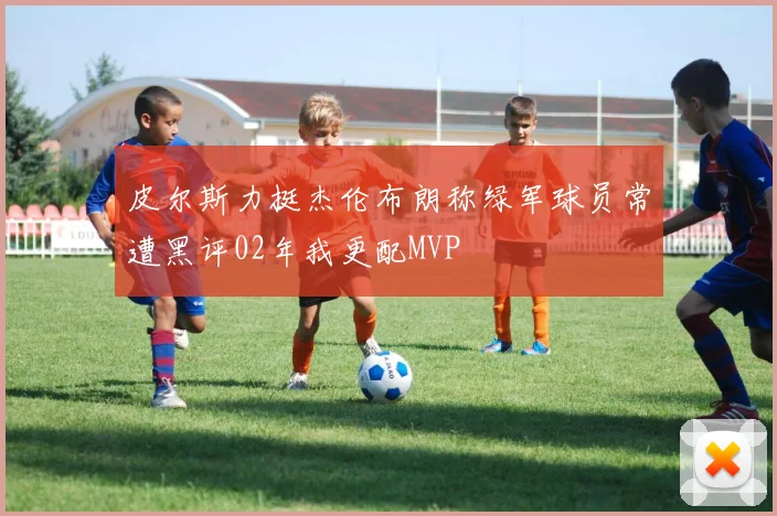 皮尔斯力挺杰伦布朗称绿军球员常遭黑评02年我更配MVP
