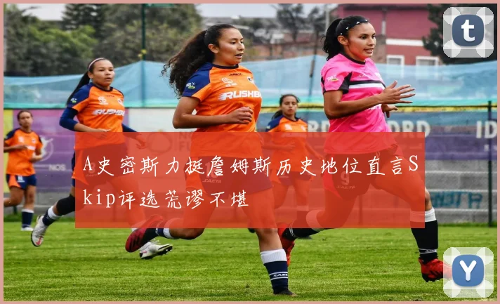 A史密斯力挺詹姆斯历史地位直言Skip评选荒谬不堪