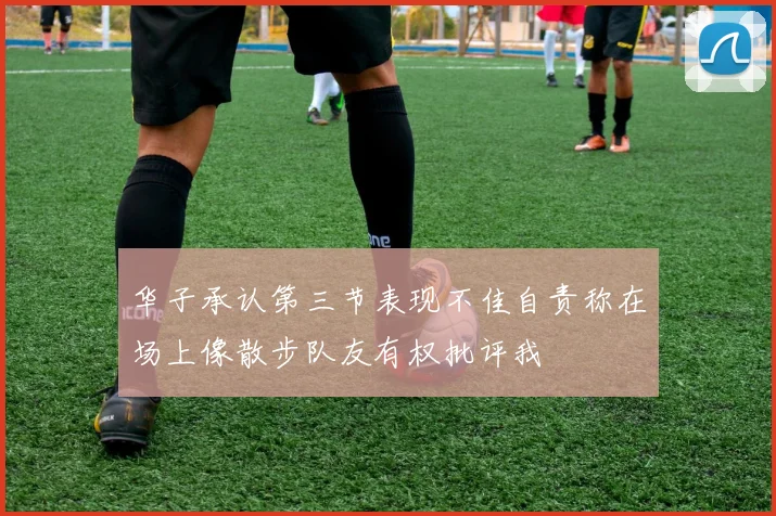 华子承认第三节表现不佳自责称在场上像散步队友有权批评我