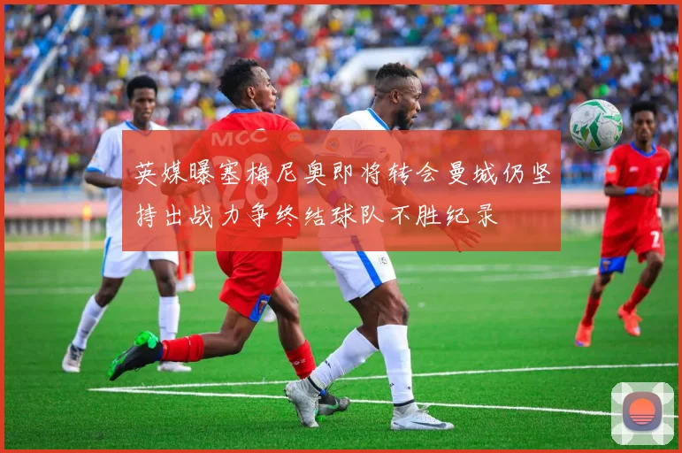 英媒曝塞梅尼奥即将转会曼城仍坚持出战力争终结球队不胜纪录