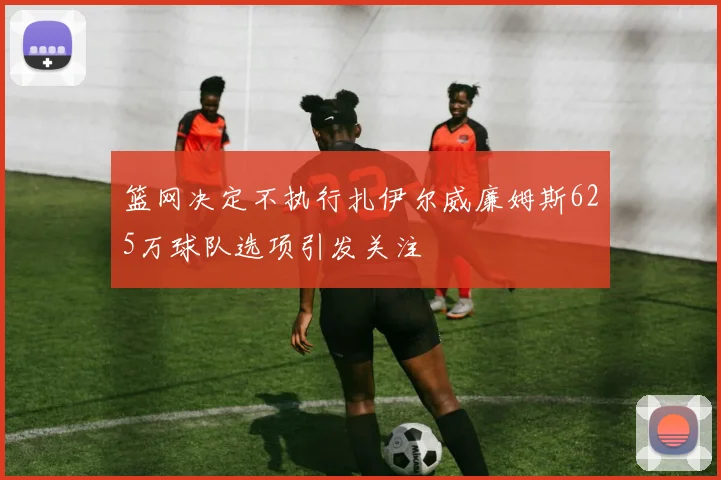 篮网决定不执行扎伊尔威廉姆斯625万球队选项引发关注