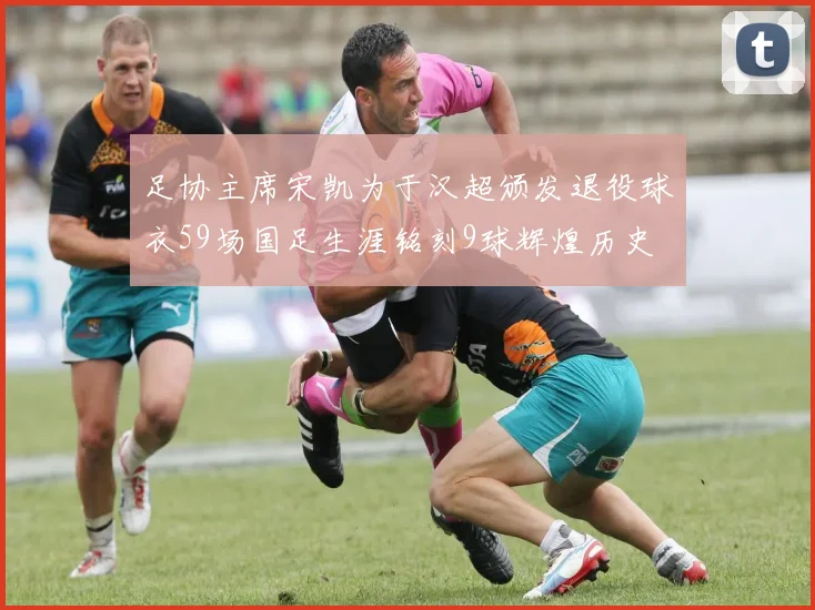 足协主席宋凯为于汉超颁发退役球衣59场国足生涯铭刻9球辉煌历史