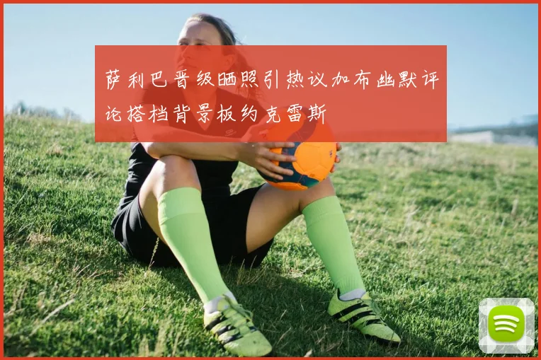 萨利巴晋级晒照引热议加布幽默评论搭档背景板约克雷斯