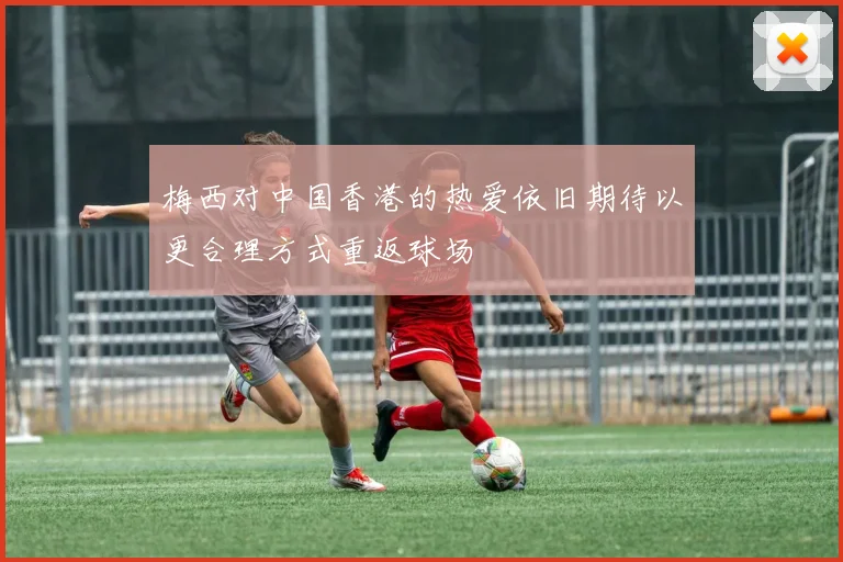 梅西对中国香港的热爱依旧期待以更合理方式重返球场