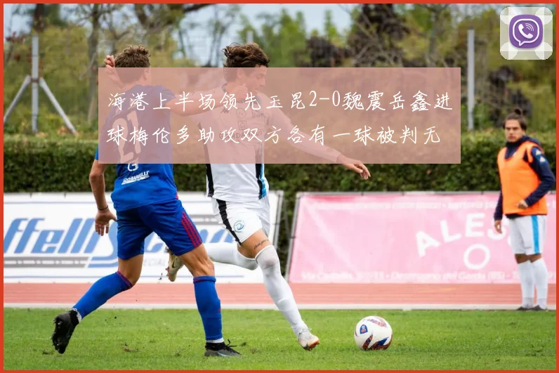 海港上半场领先玉昆2-0魏震岳鑫进球梅伦多助攻双方各有一球被判无效