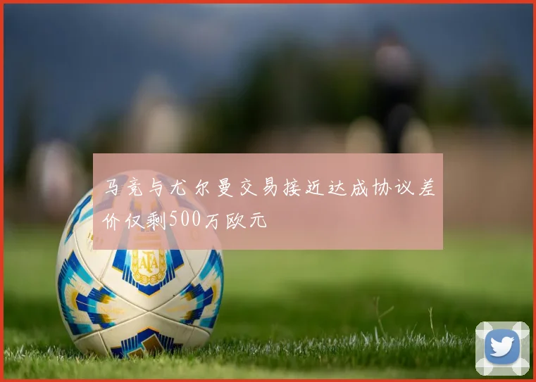马竞与尤尔曼交易接近达成协议差价仅剩500万欧元