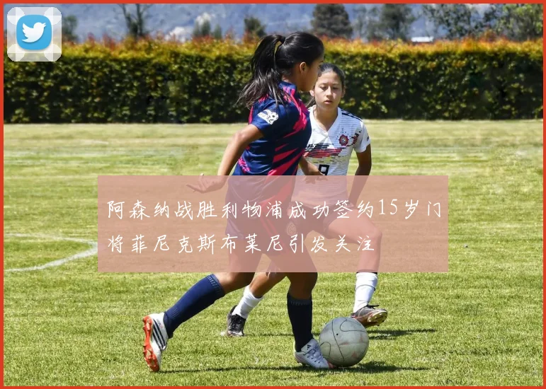 阿森纳战胜利物浦成功签约15岁门将菲尼克斯布莱尼引发关注