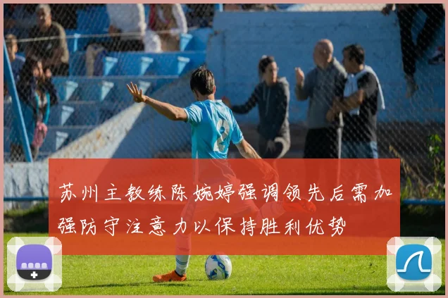 苏州主教练陈婉婷强调领先后需加强防守注意力以保持胜利优势