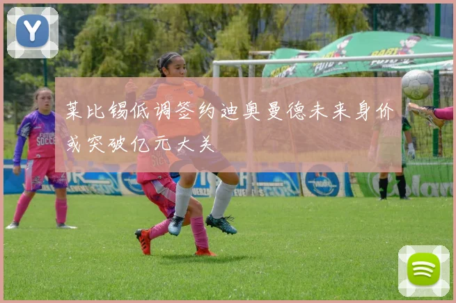 莱比锡低调签约迪奥曼德未来身价或突破亿元大关