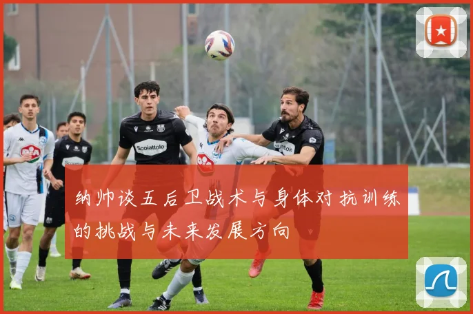 纳帅谈五后卫战术与身体对抗训练的挑战与未来发展方向