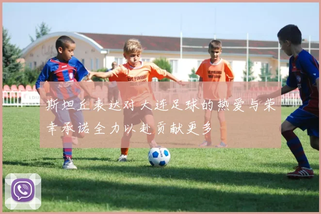 斯坦丘表达对大连足球的热爱与荣幸承诺全力以赴贡献更多