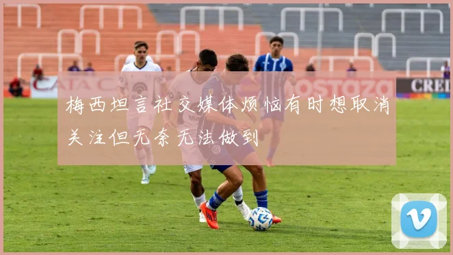 梅西坦言社交媒体烦恼有时想取消关注但无奈无法做到