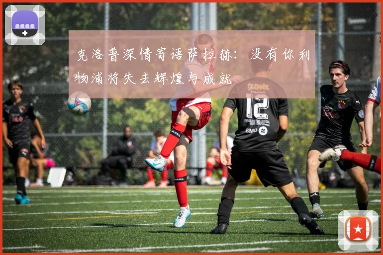 克洛普深情寄语萨拉赫：没有你利物浦将失去辉煌与成就