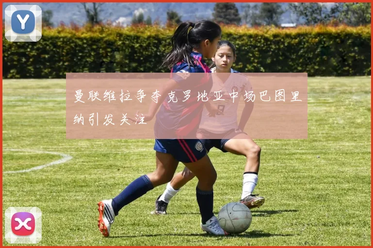 曼联维拉争夺克罗地亚中场巴图里纳引发关注