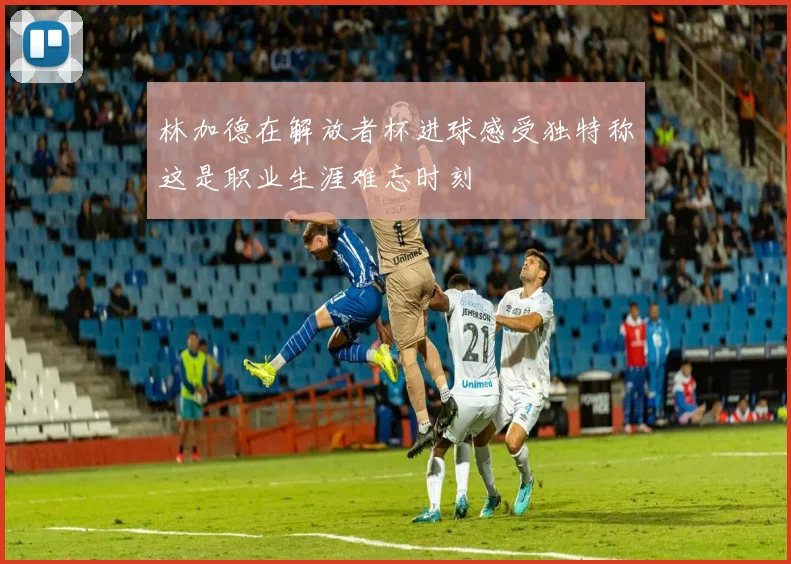 林加德在解放者杯进球感受独特称这是职业生涯难忘时刻