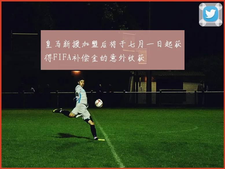 皇马新援加盟后将于七月一日起获得FIFA补偿金的意外收获