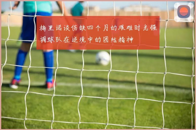 梅里诺谈伤缺四个月的艰难时光强调球队在逆境中的团结精神