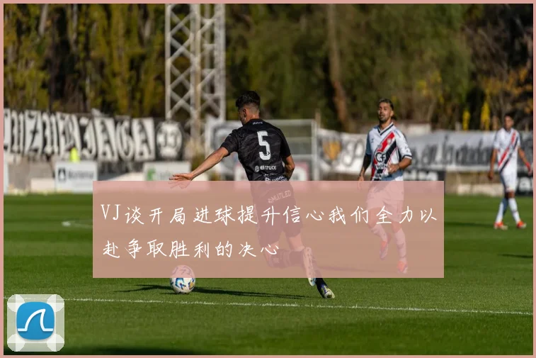 VJ谈开局进球提升信心我们全力以赴争取胜利的决心