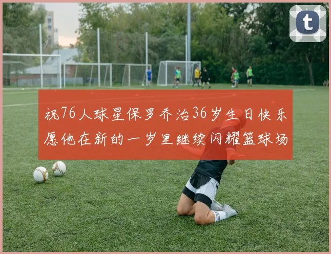 祝76人球星保罗乔治36岁生日快乐愿他在新的一岁里继续闪耀篮球场
