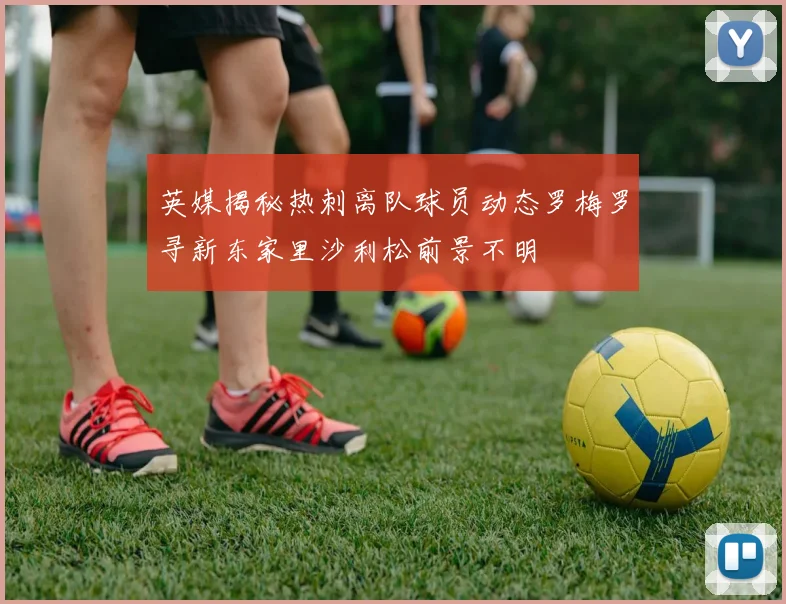 英媒揭秘热刺离队球员动态罗梅罗寻新东家里沙利松前景不明
